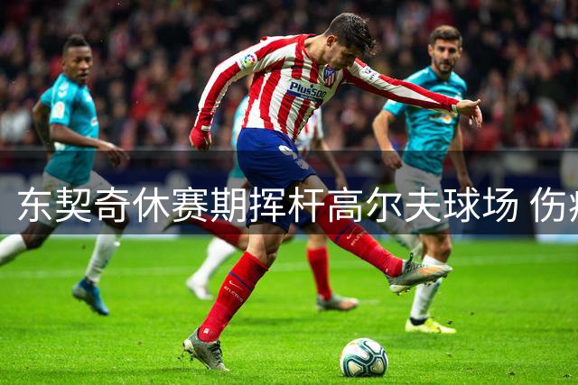 东契奇休赛期挥杆高尔夫球场 伤病恢复期展现生活另一面
