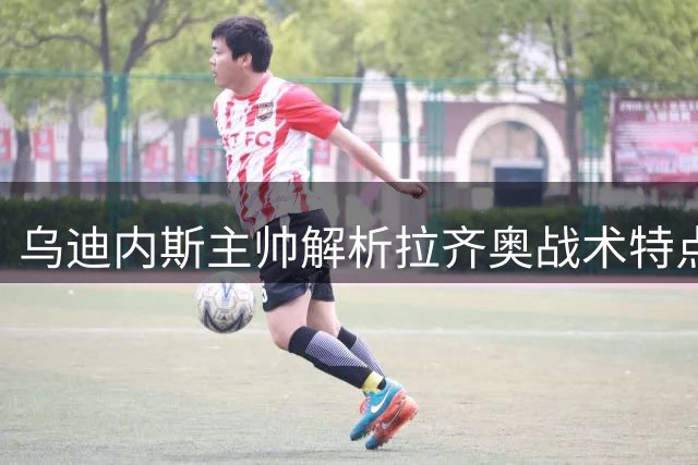 乌迪内斯主帅解析拉齐奥战术特点与球队调整