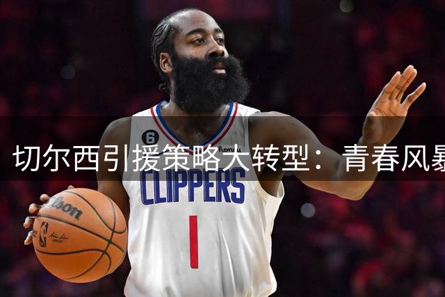 切尔西引援策略大转型：青春风暴+老将坐镇打造新蓝军