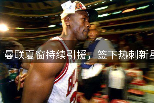曼联夏窗持续引援，签下热刺新星汤普森，拉什福德有望回归集训