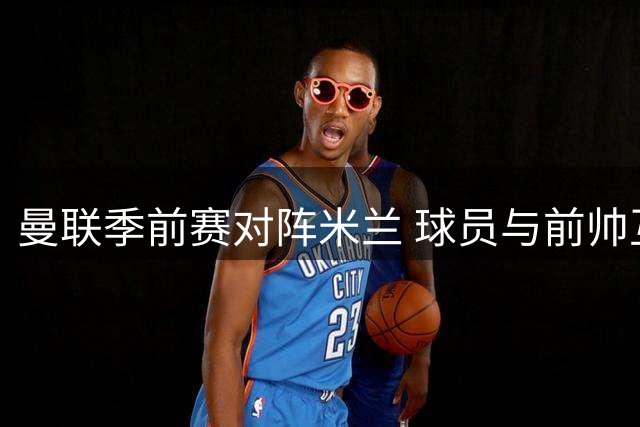 曼联季前赛对阵米兰 球员与前帅互动引发关注