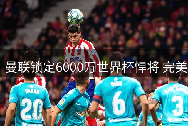 曼联锁定6000万世界杯悍将 完美补强即将达成