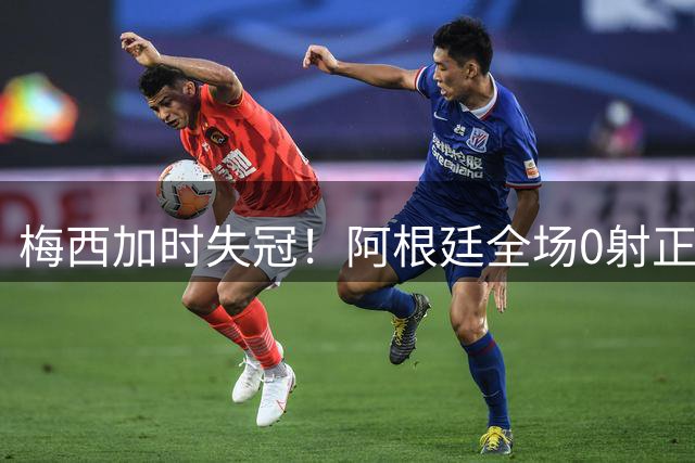 梅西加时失冠！阿根廷全场0射正，三届决赛首发无人能及