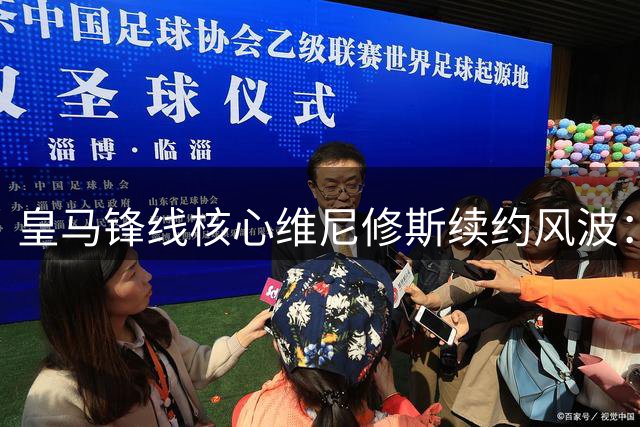 皇马锋线核心维尼修斯续约风波：薪资待遇对标姆巴佩成关键分歧