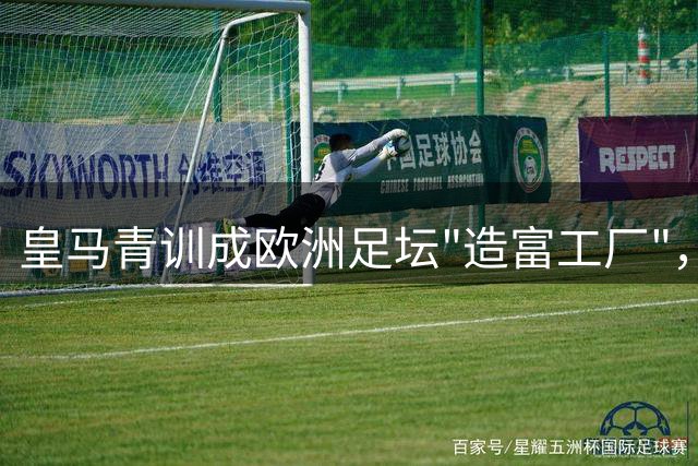 皇马青训成欧洲足坛"造富工厂"，2亿欧元收入揭秘豪门生财之道