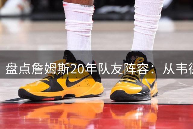 盘点詹姆斯20年队友阵容：从韦德到东契奇的传奇组合