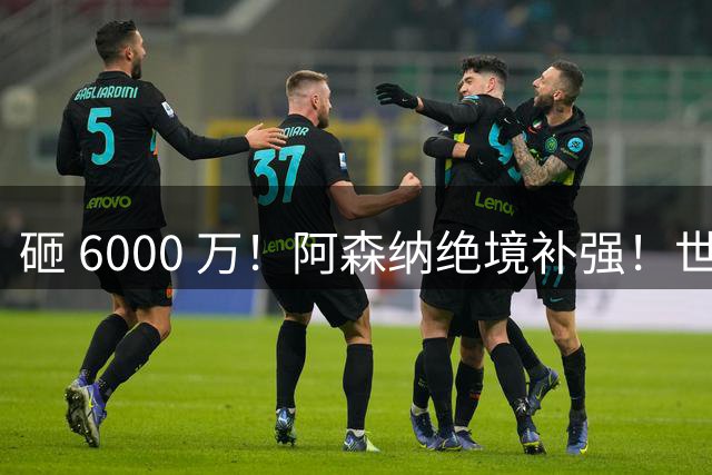 砸 6000 万！阿森纳绝境补强！世界杯主力成救命稻草