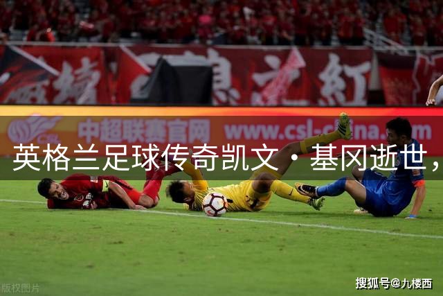 英格兰足球传奇凯文·基冈逝世，他与孙继海的师徒情缘永载史册