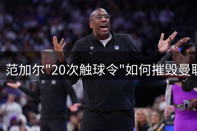 范加尔"20次触球令"如何摧毁曼联功勋的暮年辉煌？