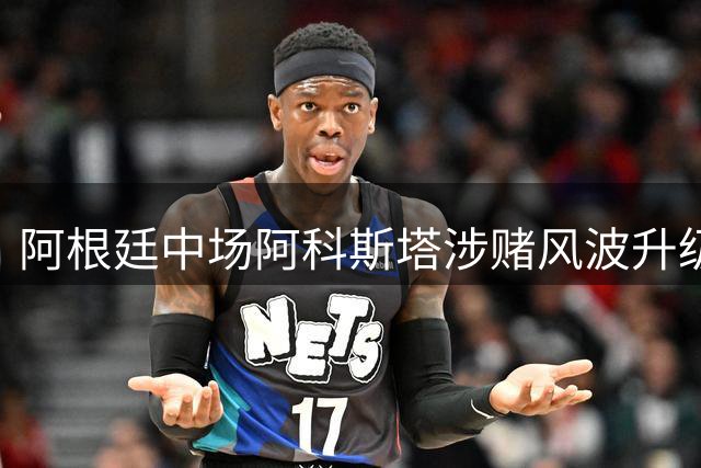 阿根廷中场阿科斯塔涉赌风波升级 巴西足协启动纪律调查