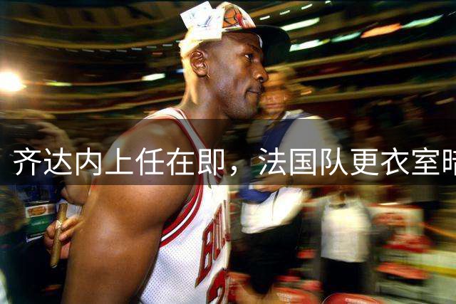 齐达内上任在即，法国队更衣室暗潮涌动