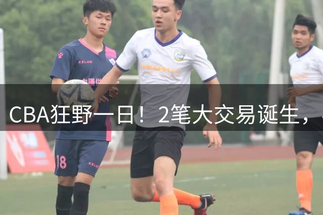CBA狂野一日！2笔大交易诞生，4人完成签约，胡金秋交易被喊停